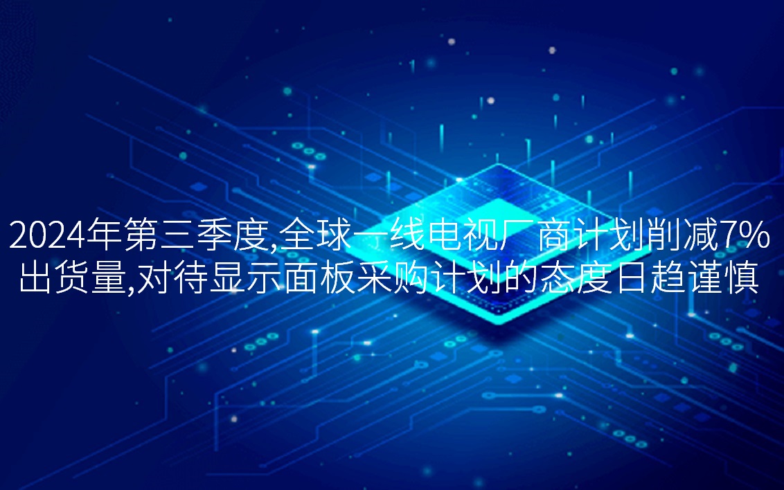 2024年第三季度，全球一线电视厂商计划削减7%出货量，对待显示面板采购计划的态度日趋谨慎